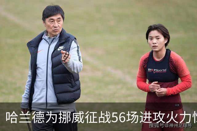 哈兰德为挪威征战56场进攻火力惊人，近期状态势不可挡